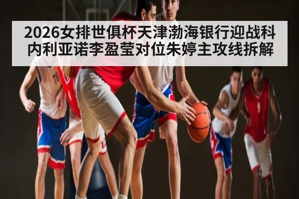 2026女排世俱杯天津渤海银行迎战科内利亚诺李盈莹对位朱婷主攻线拆解