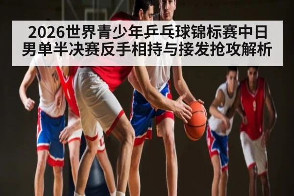 2026世界青少年乒乓球锦标赛中日男单半决赛反手相持与接发抢攻解析